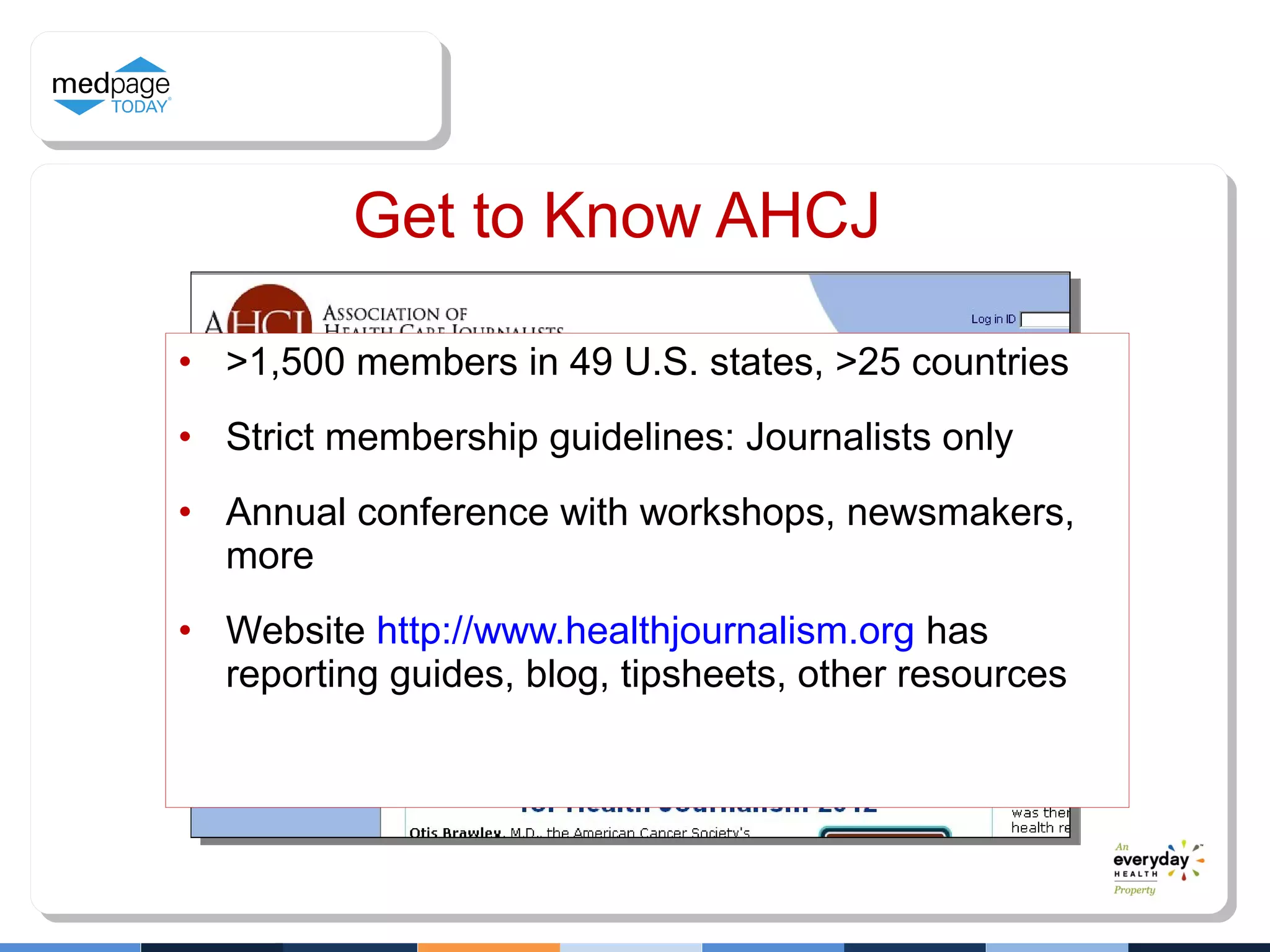 Get to Know AHCJ
• >1,500 members in 49 U.S. states, >25 countries
• Strict membership guidelines: Journalists only
• Annual conference with workshops, newsmakers,
more
• Website http://www.healthjournalism.org has
reporting guides, blog, tipsheets, other resources
 