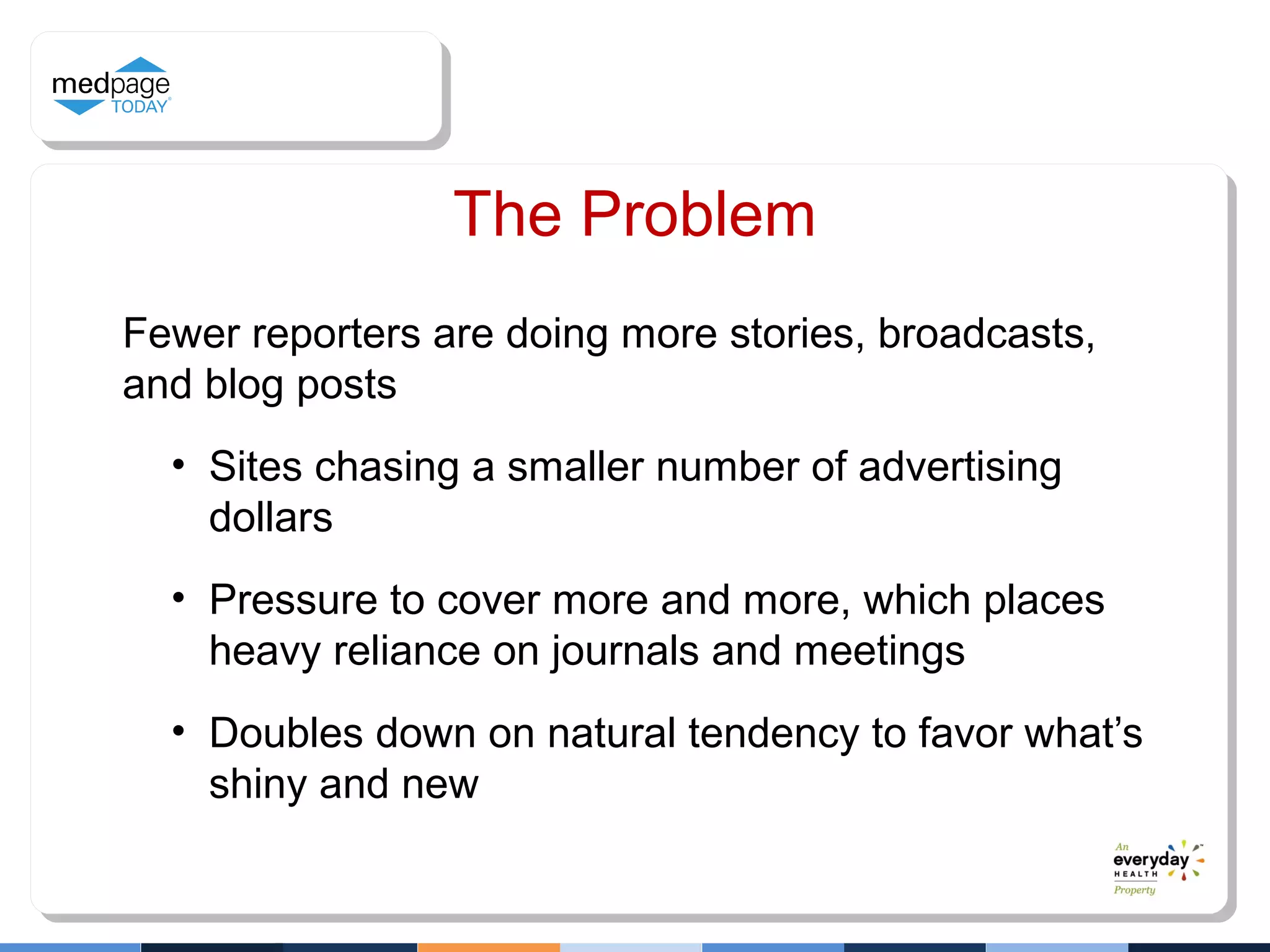 The Problem
Fewer reporters are doing more stories, broadcasts,
and blog posts
• Sites chasing a smaller number of advertising
dollars
• Pressure to cover more and more, which places
heavy reliance on journals and meetings
• Doubles down on natural tendency to favor what’s
shiny and new
 