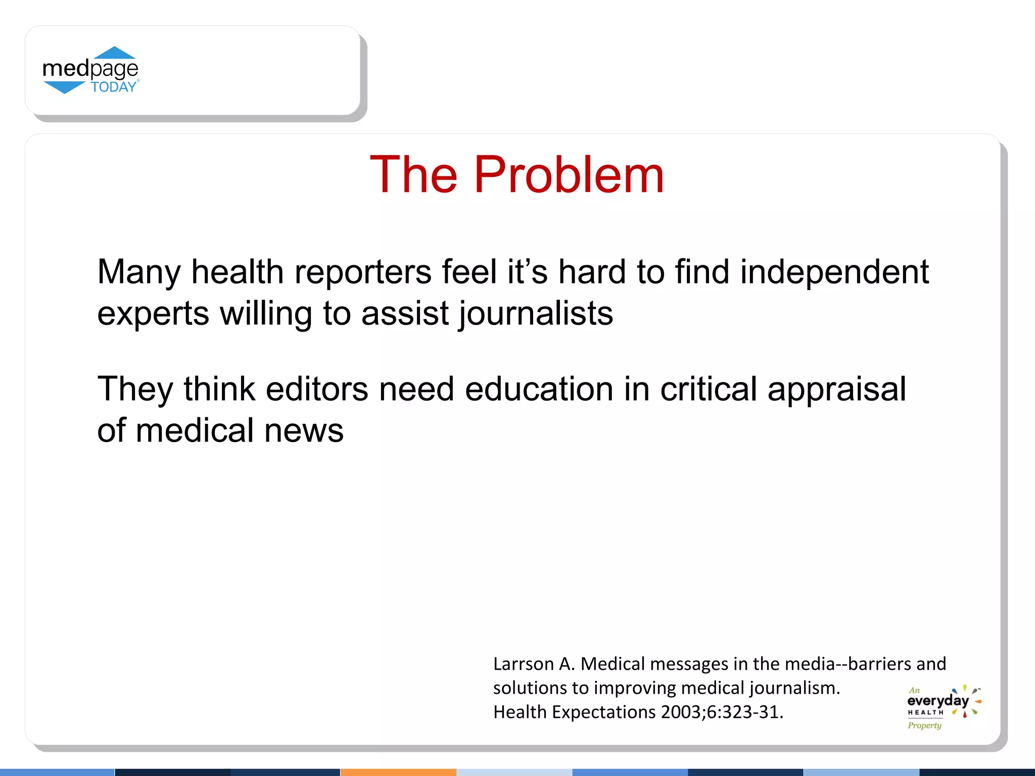 Many health reporters feel it’s hard to find independent
experts willing to assist journalists
They think editors need education in critical appraisal
of medical news
Larrson A. Medical messages in the media--barriers and
solutions to improving medical journalism.
Health Expectations 2003;6:323-31.
The Problem
 