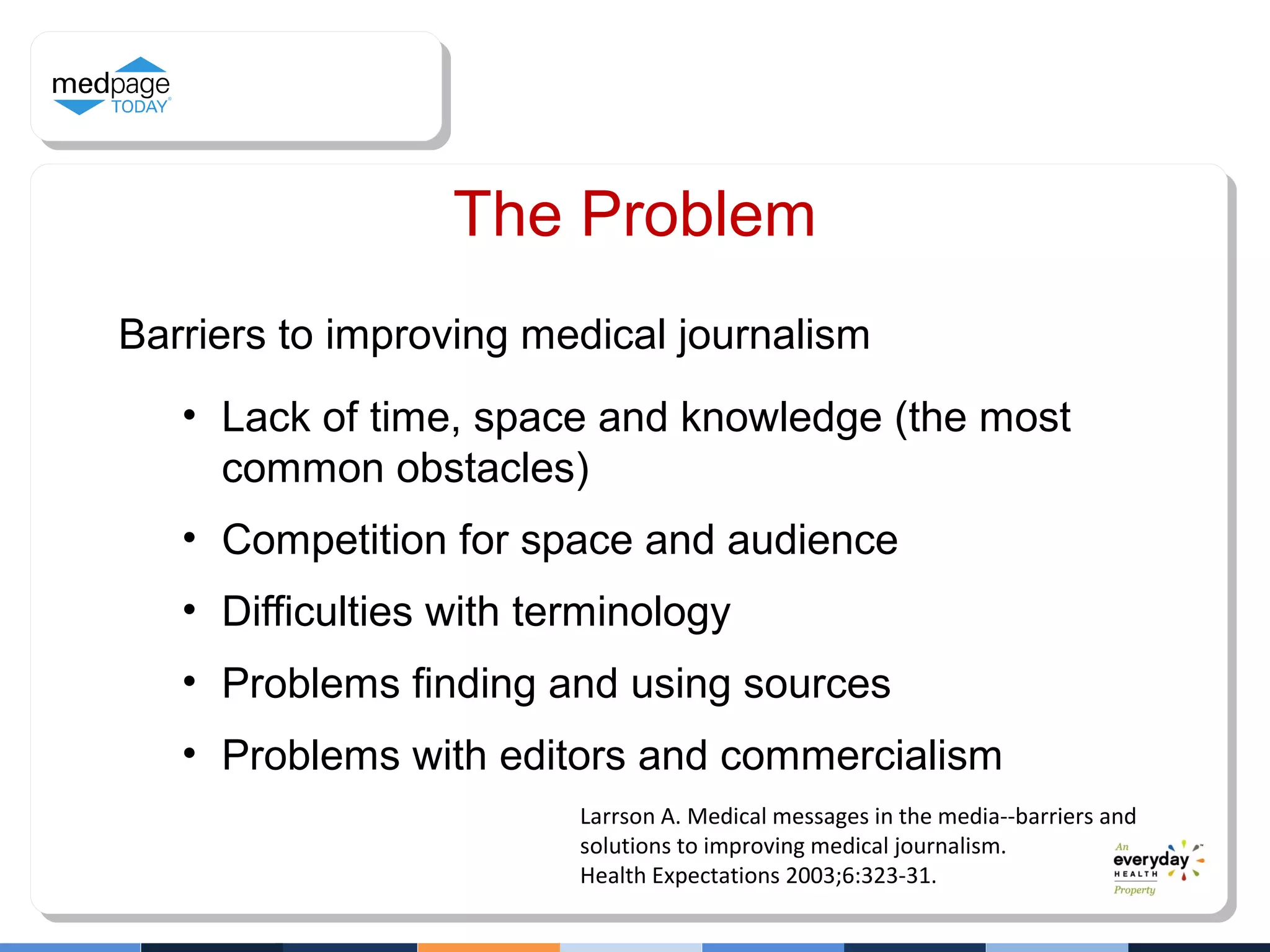 Barriers to improving medical journalism
• Lack of time, space and knowledge (the most
common obstacles)
• Competition for space and audience
• Difficulties with terminology
• Problems finding and using sources
• Problems with editors and commercialism
Larrson A. Medical messages in the media--barriers and
solutions to improving medical journalism.
Health Expectations 2003;6:323-31.
The Problem
 