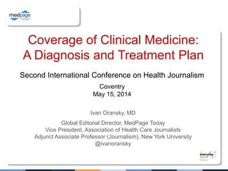 Coverage of Clinical Medicine:
A Diagnosis and Treatment Plan
Ivan Oransky, MD
Global Editorial Director, MedPage Today
Vice President, Association of Health Care Journalists
Adjunct Associate Professor (Journalism), New York University
@ivanoransky
Second International Conference on Health Journalism
Coventry
May 15, 2014
 