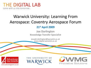 come with us into tomorrow...


       Warwick University: Learning From
      Aerospace: Coventry Aerospace Forum
                                     21st April 2009
                                     Joe Darlington
                           Knowledge Transfer Specialist
                                joseph.darlington@warwick.ac.uk
                                    www.digital.warwick.ac.uk
 
