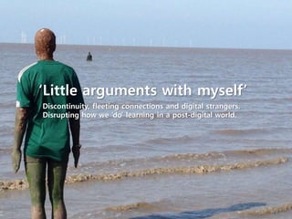 ‘Little arguments with myself’
Discontinuity, fleeting connections and digital strangers.
Disrupting how we ‘do’ learning in a post-digital world.
 