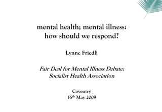 mental health; mental illness:
  how should we respond?

           Lynne Friedli

Fair Deal for Mental Illness Debate:
    Socialist Health Association

             Coventry
           16th May 2009
 