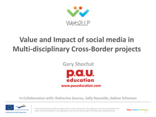 Value and Impact of social media in
Multi-disciplinary Cross-Border projects
Gary Shochat

www.paueducation.com

In Collaboration with: Katherina Zourou, Sally Reynolds, Sabine Schuman
This project was financed with the support of the European Commission. This publication is the sole responsibility of the
author and the Commission is not responsible for any use that may be made of the information contained therein.

http://www.web2llp.eu

1

 