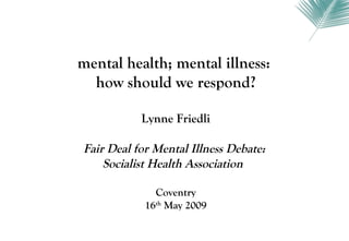 mental health; mental illness:
  how should we respond?

           Lynne Friedli

Fair Deal for Mental Illness Debate:
    Socialist Health Association

              Coventry
            16th May 2009
 