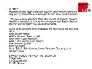 • HI EMILY!
My pupils are very happy. I told them about the new friends in Dakota and
they feel very excited.We were looking in the map where South Dakota is.
They want to know something about all of you and your school. We were
negotiating the questions in order they can improve their English. Besides
this, they want to "teach" you some Spanish words.
I wrote all the questions on the whiteboard and now you will see all of them
below:
What are your names?
What is the name of your school?
What colour is your classroom?
What´s the weather like in Dakota?
How old is your school?
Good bye, kisses
Oscar, Sofia C, Sofia V, Alvaro, Loreto, Fernando, CArmen y Lucía.
Teacher: Noelia
SPANISH WORDS THEY WANT TO TEACH YOU:
HOLA (Hello)
ADIÓS (Good bye)
BESOS (Kisses)

 