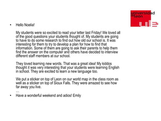 •

Hello Noelia!
My students were so excited to read your letter last Friday! We loved all
of the good questions your students thought of. My students are going
to have to do some research to find out how old our school is. It was
interesting for them to try to develop a plan for how to find that
information. Some of them are going to ask their parents to help them
find the answer on the computer and others have decided to interview
different staff members at our school.
They loved learning new words. That was a great idea! My kiddos
thought it was very interesting that your students were learning English
in school. They are excited to learn a new language too.

•

We put a sticker on top of Leon on our world map in the class room as
well as a sticker on top of Sioux Falls. They were amazed to see how
far away you live.
…
Have a wonderful weekend and adios! Emily

 