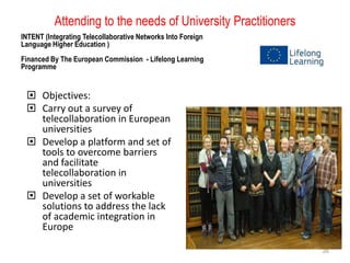 Attending to the needs of University Practitioners
INTENT (Integrating Telecollaborative Networks Into Foreign
Language Higher Education )
Financed By The European Commission - Lifelong Learning
Programme

 Objectives:
 Carry out a survey of
telecollaboration in European
universities
 Develop a platform and set of
tools to overcome barriers
and facilitate
telecollaboration in
universities
 Develop a set of workable
solutions to address the lack
of academic integration in
Europe
26

 