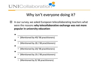 Why isn’t everyone doing it?
 In our survey, we asked European telecollaborating teachers what
were the reasons why telecollaborative exchange was not more
popular in university education:
 __________________________________
 (Mentioned by 49/ 98 practitioners)
 __________________________________
 (Mentioned by 28 / 98 practitioners)
 __________________________________
 (Mentioned by 20/ 98 practitioners)
 __________________________________
 (Mentioned by 19 / 98 practitioners)
 __________________________________
 (Mentioned by 9/ 98 practitioners)

 