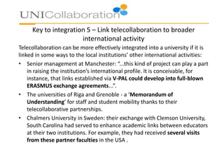 Key to integration 5 – Link telecollaboration to broader
international activity
Telecollaboration can be more effectively integrated into a university if it is
linked in some ways to the local institutions’ other international activities:
• Senior management at Manchester: “...this kind of project can play a part
in raising the institution’s international profile. It is conceivable, for
instance, that links established via V-PAL could develop into full-blown
ERASMUS exchange agreements...”.
• The universities of Riga and Grenoble - a ‘Memorandum of
Understanding’ for staff and student mobility thanks to their
telecollaborative partnerships.
• Chalmers University in Sweden: their exchange with Clemson University,
South Carolina had served to enhance academic links between educators
at their two institutions. For example, they had received several visits
from these partner faculties in the USA .

 