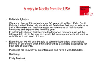A reply to Noelia from the USA
•

•

•

Hello Ms. Iglesias,
We are a class of 23 students ages 5-6 years old in Sioux Falls, South
Dakota, United States. My students will finish their first year of school in
just a few weeks and they are eager to share some of their favorite
memories and experiences from this year.
In addition to sharing their favorite kindergarten memories, we will be
taking a field trip to the zoo next week. I'm sure my students will want to
write about it and send pictures.

Even though we will only be able to communicate a few times before
the end of our school year, I think it would be a valuable experience for
both sets of students.
Please let me know if you are interested and have a wonderful day.
Sincerely,
Emily Tomkins

 