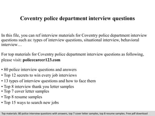Coventry police department interview questions 
In this file, you can ref interview materials for Coventry police department interview 
questions such as: types of interview questions, situational interview, behavioral 
interview… 
For top materials for Coventry police department interview questions as following, 
please visit: policecareer123.com 
• 80 police interview questions and answers 
• Top 12 secrets to win every job interviews 
• 13 types of interview questions and how to face them 
• Top 8 interview thank you letter samples 
• Top 7 cover letter samples 
• Top 8 resume samples 
• Top 15 ways to search new jobs 
Top materials: 80 police interview questions with answers, top 7 cover letter samples, top 8 resume samples. Free pdf download 
 
