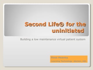 Second Life® for the uninitiated  Building a low maintenance virtual patient system Rose Heaney  Learning Technology  Advisor, UEL 