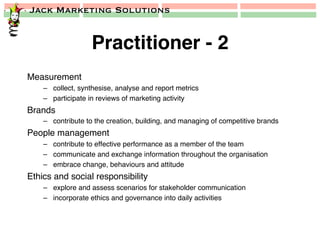Jack Marketing Solutions
Practitioner - 2!
Measurement!
–  collect, synthesise, analyse and report metrics!
–  participate in reviews of marketing activity!
Brands!
–  contribute to the creation, building, and managing of competitive brands!
People management!
–  contribute to effective performance as a member of the team!
–  communicate and exchange information throughout the organisation!
–  embrace change, behaviours and attitude!
Ethics and social responsibility!
–  explore and assess scenarios for stakeholder communication!
–  incorporate ethics and governance into daily activities!
 