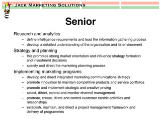 Jack Marketing Solutions
Senior!
Research and analytics!
–  deﬁne intelligence requirements and lead the information gathering process!
–  develop a detailed understanding of the organisation and its environment!
Strategy and planning!
–  this promotes strong market orientation and inﬂuence strategy formation
and investment decisions!
–  specify and direct the marketing planning process!
Implementing marketing programs!
–  develop and direct integrated marketing communications strategy!
–  promote innovation to maintain competitive products and service portfolios !
–  promote and implement strategic and creative pricing !
–  select, direct, control and monitor channel management!
–  promote, create, direct and control customer centric activities and
relationships!
–  establish, maintain, and direct a project management framework and
delivery of programmes!
 