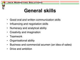 Jack Marketing Solutions
General skills!
•  Good oral and written communication skills!
•  Inﬂuencing and negotiation skills!
•  Numeracy and analytical ability!
•  Creativity and imagination!
•  Teamwork!
•  Organisational ability!
•  Business and commercial acumen (an idea of sales)!
•  Drive and ambition!
 