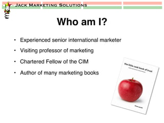 Jack Marketing Solutions
Who am I?!
•  Experienced senior international marketer!
•  Visiting professor of marketing!
•  Chartered Fellow of the CIM!
•  Author of many marketing books!
 