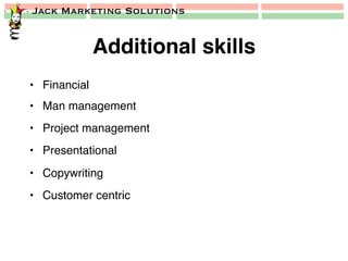 Jack Marketing Solutions
Additional skills!
•  Financial!
•  Man management!
•  Project management!
•  Presentational!
•  Copywriting!
•  Customer centric!
 