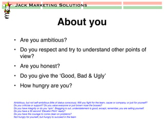 Jack Marketing Solutions
About you!
•  Are you ambitious?!
•  Do you respect and try to understand other points of
view?!
•  Are you honest?!
•  Do you give the ‘Good, Bad & Ugly’!
•  How hungry are you?!
Ambitious, but not self-ambitious (title of status conscious). Will you ﬁght for the team, cause or company, or just for yourself?
Do you criticise or support? Do you value everyone or just brown nose the bosses?
Do you have integrity or do you ‘spin’. Bragging is out, understatement is good, except, remember, you are selling yourself.
Do you have a 30 second ‘Elevator Pitch’ ready?
Do you have the courage to come clean on problems?
Not hungry for yourself, but hungry to succeed in the team
 