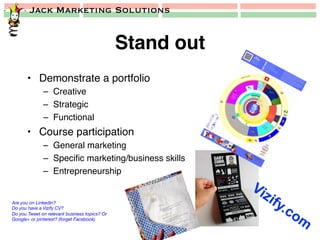 Jack Marketing Solutions
Stand out!
•  Demonstrate a portfolio!
–  Creative!
–  Strategic!
–  Functional!
•  Course participation!
–  General marketing!
–  Speciﬁc marketing/business skills!
–  Entrepreneurship!
Are you on LinkedIn?
Do you have a Vizify CV?
Do you Tweet on relevant business topics? Or
Google+ or pinterest? (forget Facebook)
 