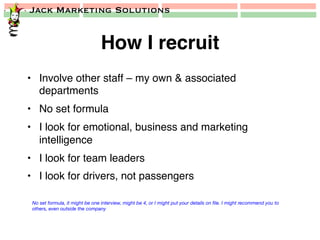 Jack Marketing Solutions
How I recruit!
•  Involve other staff – my own & associated
departments!
•  No set formula!
•  I look for emotional, business and marketing
intelligence!
•  I look for team leaders!
•  I look for drivers, not passengers!
No set formula, it might be one interview, might be 4, or I might put your details on ﬁle. I might recommend you to
others, even outside the company
 