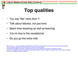 Jack Marketing Solutions
Top qualities!
•  You say ‘We’ more than ‘I’!
•  Talk about failures, not just wins!
•  Spent time teaching as well as learning!
•  You’re nice to the receptionist!
•  Do you go the extra mile!
We more than I – when recounting accomplishments. Generous at giving others credit, thus proving they are team players.
If you’re a game changer, you fail! A lot! How you recover is a test of ability
Learning shows diligence & mastery. Teaching shows you’re committed to the success of the team/company
I do ask the receptionist. Were you polite before and after? Were you chatty or deep in thought? How do you work with others?
Extra mile – creatively, research, charisma
 