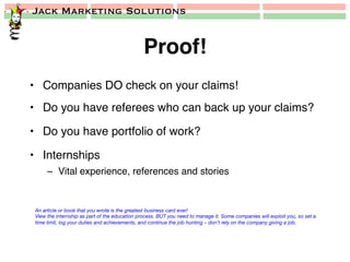 Jack Marketing Solutions
Proof!!
•  Companies DO check on your claims!!
•  Do you have referees who can back up your claims?!
•  Do you have portfolio of work?!
•  Internships!
–  Vital experience, references and stories!
An article or book that you wrote is the greatest business card ever!
View the internship as part of the education process. BUT you need to manage it. Some companies will exploit you, so set a
time limit, log your duties and achievements, and continue the job hunting – don’t rely on the company giving a job.
 