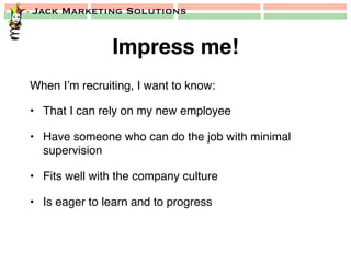 Jack Marketing Solutions
Impress me!!
When I’m recruiting, I want to know:!
•  That I can rely on my new employee!
•  Have someone who can do the job with minimal
supervision!
•  Fits well with the company culture!
•  Is eager to learn and to progress!
 