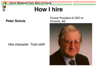 Jack Marketing Solutions
How I hire!
Peter Schutz!
Hire character. Train skill!!
Former President & CEO of
Porsche, AG!
 
