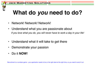 Jack Marketing Solutions
What do you need to do?!
•  Network! Network! Network!!
•  Understand what you are passionate about!
If you love what you do, you will never have to work a day in your life!!
!
•  Understand what it will take to get there!
•  Demonstrate your passion!
•  Do it NOW!!
Recruitment is a numbers game – your application needs to be on the right desk at the right time, so you need to send it out.
 