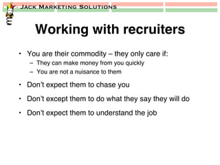 Jack Marketing Solutions
Working with recruiters!
•  You are their commodity – they only care if:!
–  They can make money from you quickly!
–  You are not a nuisance to them!
•  Don’t expect them to chase you!
•  Don’t except them to do what they say they will do!
•  Don’t expect them to understand the job!
 