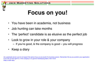 Jack Marketing Solutions
Focus on you!!
•  You have been in academia, not business!
•  Job hunting can take months!
•  The ‘perfect’ candidate is as elusive as the perfect job!
•  Look to grow in your role & your company!
–  If you’re good, & the company is good – you will progress!
•  Keep a diary!
As a graduate recruit, we do not expect the same of you as we would of a business person. Remember this as you position your application.
If you are not the right ﬁt, or the company is no good at developing talent, then move
Keep a skills diary
 
