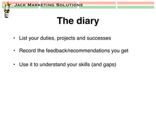 Jack Marketing Solutions
The diary!
•  List your duties, projects and successes!
•  Record the feedback/recommendations you get!
•  Use it to understand your skills (and gaps)!
 