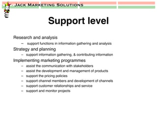 Jack Marketing Solutions
Support level!
Research and analysis!
–  support functions in information gathering and analysis!
Strategy and planning!
–  support information gathering, & contributing information!
Implementing marketing programmes!
–  assist the communication with stakeholders!
–  assist the development and management of products!
–  support the pricing policies!
–  support channel members and development of channels!
–  support customer relationships and service!
–  support and monitor projects!
 