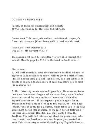COVENTRY UNIVERSTY
Faculty of Business Environment and Society
289ACCAccounting for Business 1617SEPJAN
Coursework Title: Analysis and interpretation of company’s
financial statements [Contributes 40% to total module mark]
Issue Date: 10th October 2016
Due date: 18th November 2016
This assignment must be submitted via turn-it-in through the
module Moodle page by 23.55 on the hand in deadline date.
Please note:
1. All work submitted after the submission deadline without an
approved valid reason (see below) will be given a mark of zero.
(This is not the same as a non-submission, as a late submission
counts as an attempt and a mark of zero may allow you to resit
the coursework.).
2. The University wants you to do your best. However we know
that sometimes events happen which mean that you can’t submit
your coursework by the deadline – these events should be
beyond your control. If this happens, you can apply for an
extension to your deadline for up to two weeks, or if you need
longer, you can apply for a deferral, which takes you to the next
assessment period (for example, to the resit period following
the main Assessment Boards). You must apply before the
deadline. You will find information about the process and what
is or is not considered to be an event beyond your control at
https://share.coventry.ac.uk/students/Registry/Pages/Deferrals-
 