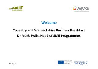 © 2015
Welcome
Coventry and Warwickshire Business Breakfast
Dr Mark Swift, Head of SME Programmes
 