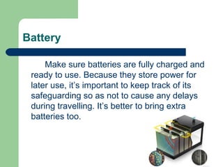Battery

     Make sure batteries are fully charged and
 ready to use. Because they store power for
 later use, it’s important to keep track of its
 safeguarding so as not to cause any delays
 during travelling. It’s better to bring extra
 batteries too.
 