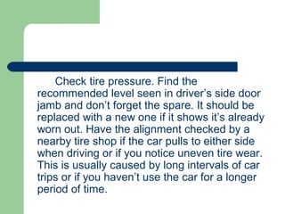 Check tire pressure. Find the
recommended level seen in driver’s side door
jamb and don’t forget the spare. It should be
replaced with a new one if it shows it’s already
worn out. Have the alignment checked by a
nearby tire shop if the car pulls to either side
when driving or if you notice uneven tire wear.
This is usually caused by long intervals of car
trips or if you haven’t use the car for a longer
period of time.
 