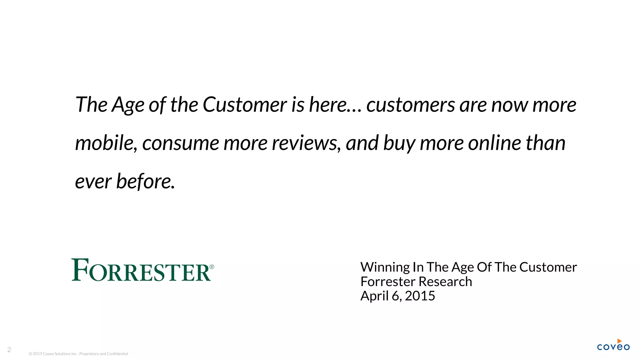 © 2017 Coveo Solutions Inc - Proprietary and Confidential
The Age of the Customer is here… customers are now more
mobile, consume more reviews, and buy more online than
ever before.
Winning In The Age Of The Customer
Forrester Research
April 6, 2015
2
Forrester: Winning in the Age of the Customer
 