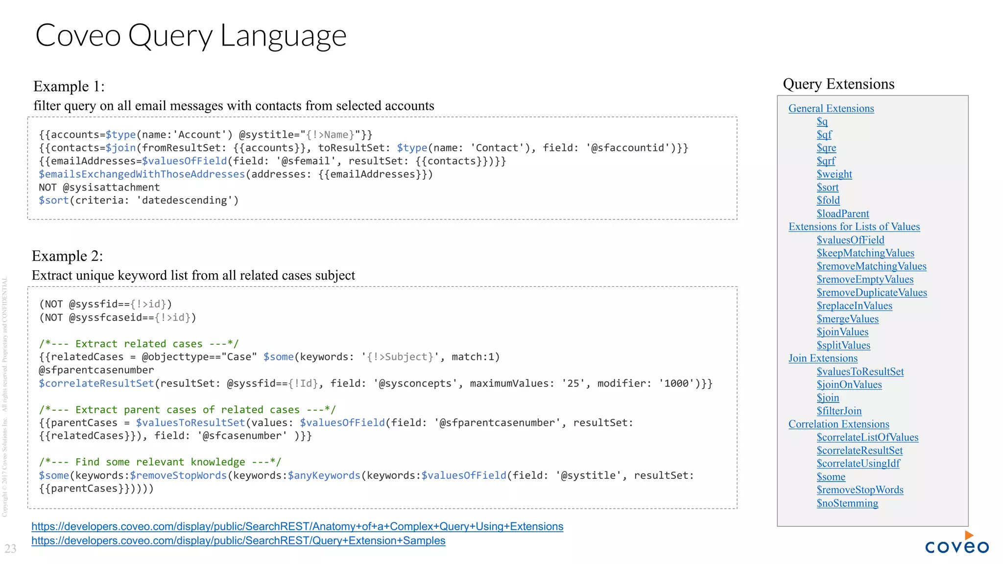 Copyright©2017CoveoSolutionsInc.Allrightsreserved.ProprietaryandCONFIDENTIAL
23
Coveo Query Language
https://developers.coveo.com/display/public/SearchREST/Anatomy+of+a+Complex+Query+Using+Extensions
{{accounts=$type(name:'Account') @systitle="{!>Name}"}}
{{contacts=$join(fromResultSet: {{accounts}}, toResultSet: $type(name: 'Contact'), field: '@sfaccountid')}}
{{emailAddresses=$valuesOfField(field: '@sfemail', resultSet: {{contacts}})}}
$emailsExchangedWithThoseAddresses(addresses: {{emailAddresses}})
NOT @sysisattachment
$sort(criteria: 'datedescending')
(NOT @syssfid=={!>id})
(NOT @syssfcaseid=={!>id})
/*--- Extract related cases ---*/
{{relatedCases = @objecttype=="Case" $some(keywords: '{!>Subject}', match:1)
@sfparentcasenumber
$correlateResultSet(resultSet: @syssfid=={!Id}, field: '@sysconcepts', maximumValues: '25', modifier: '1000')}}
/*--- Extract parent cases of related cases ---*/
{{parentCases = $valuesToResultSet(values: $valuesOfField(field: '@sfparentcasenumber', resultSet:
{{relatedCases}}), field: '@sfcasenumber' )}}
/*--- Find some relevant knowledge ---*/
$some(keywords:$removeStopWords(keywords:$anyKeywords(keywords:$valuesOfField(field: '@systitle', resultSet:
{{parentCases}}))))
https://developers.coveo.com/display/public/SearchREST/Query+Extension+Samples
General Extensions
$q
$qf
$qre
$qrf
$weight
$sort
$fold
$loadParent
Extensions for Lists of Values
$valuesOfField
$keepMatchingValues
$removeMatchingValues
$removeEmptyValues
$removeDuplicateValues
$replaceInValues
$mergeValues
$joinValues
$splitValues
Join Extensions
$valuesToResultSet
$joinOnValues
$join
$filterJoin
Correlation Extensions
$correlateListOfValues
$correlateResultSet
$correlateUsingIdf
$some
$removeStopWords
$noStemming
Query ExtensionsExample 1:
filter query on all email messages with contacts from selected accounts
Example 2:
Extract unique keyword list from all related cases subject
 