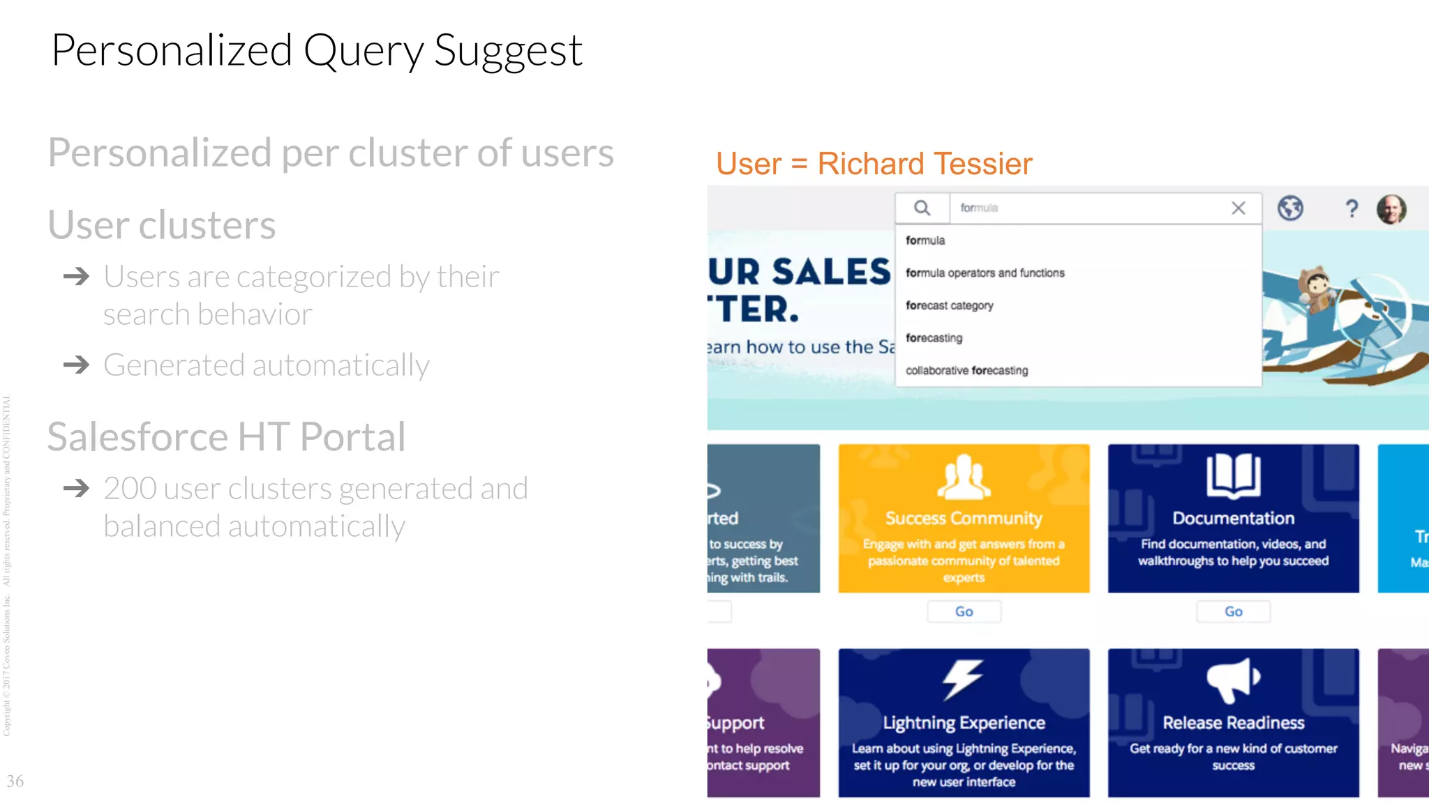Copyright©2017CoveoSolutionsInc.Allrightsreserved.ProprietaryandCONFIDENTIAL
Personalized per cluster of users
User clusters
➔ Users are categorized by their
search behavior
➔ Generated automatically
Salesforce HT Portal
➔ 200 user clusters generated and
balanced automatically
36
Personalized Query Suggest
User = Richard Tessier
 