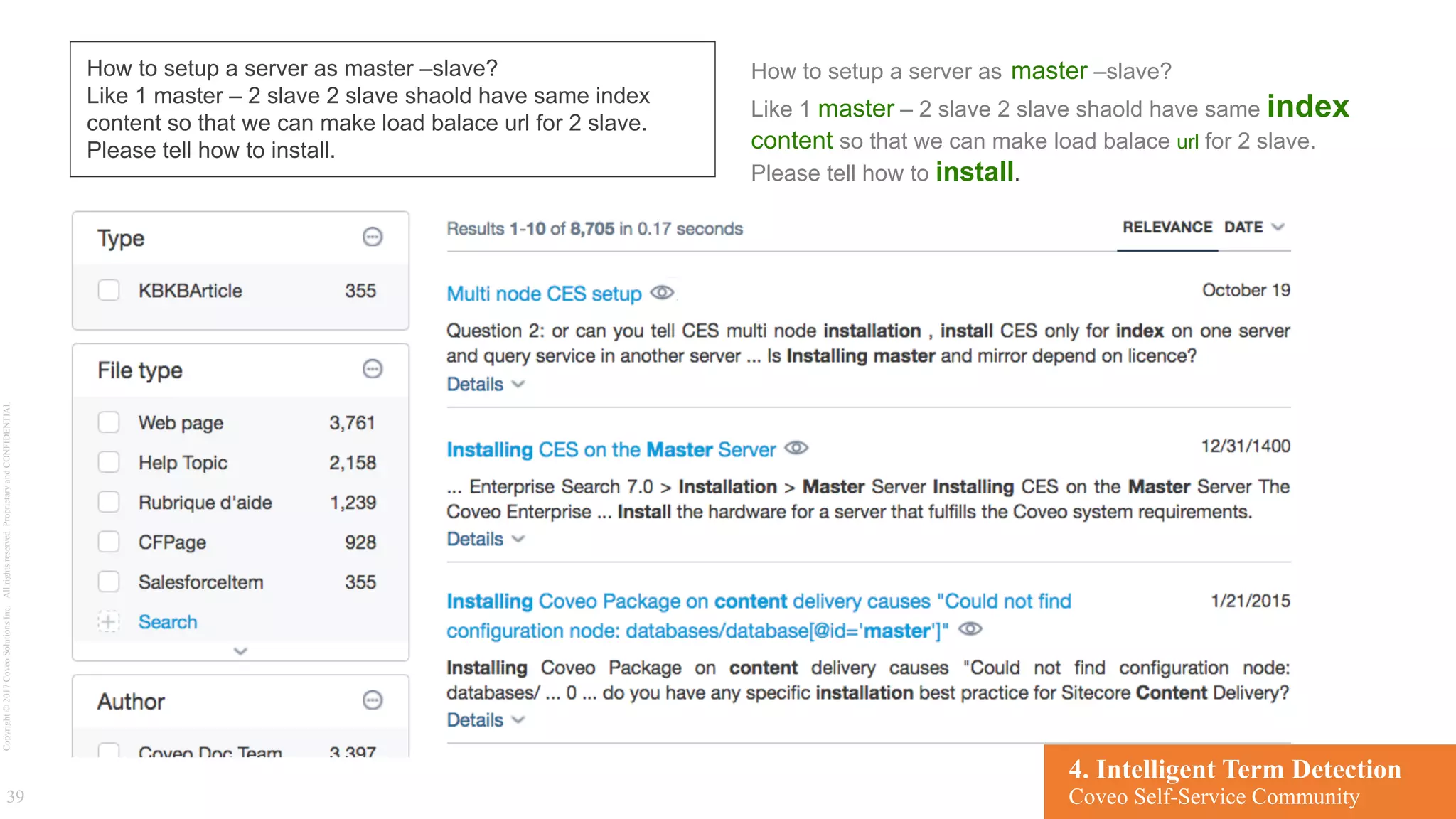 Copyright©2017CoveoSolutionsInc.Allrightsreserved.ProprietaryandCONFIDENTIAL
39
How to setup a server as master –slave?
Like 1 master – 2 slave 2 slave shaold have same index
content so that we can make load balace url for 2 slave.
Please tell how to install.
How to setup a server as master –slave?
Like 1 master – 2 slave 2 slave shaold have same index
content so that we can make load balace url for 2 slave.
Please tell how to install.
4. Intelligent Term Detection
Coveo Self-Service Community
 