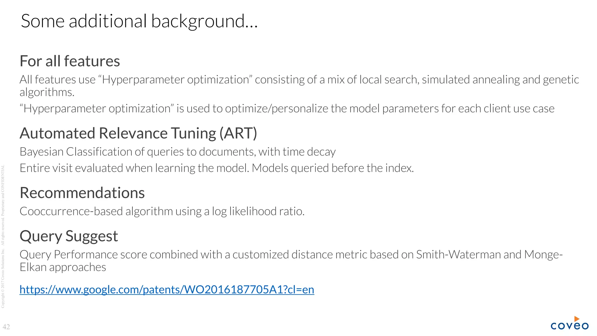 Copyright©2017CoveoSolutionsInc.Allrightsreserved.ProprietaryandCONFIDENTIAL
For all features
All features use “Hyperparameter optimization” consisting of a mix of local search, simulated annealing and genetic
algorithms.
“Hyperparameter optimization” is used to optimize/personalize the model parameters for each client use case
Automated Relevance Tuning (ART)
Bayesian Classification of queries to documents, with time decay
Entire visit evaluated when learning the model. Models queried before the index.
Recommendations
Cooccurrence-based algorithm using a log likelihood ratio.
Query Suggest
Query Performance score combined with a customized distance metric based on Smith-Waterman and Monge-
Elkan approaches
https://www.google.com/patents/WO2016187705A1?cl=en
42
Some additional background…
 