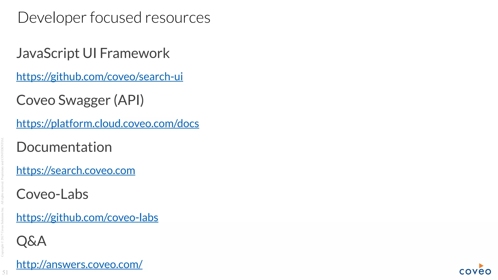 Copyright©2017CoveoSolutionsInc.Allrightsreserved.ProprietaryandCONFIDENTIAL
JavaScript UI Framework
https://github.com/coveo/search-ui
Coveo Swagger (API)
https://platform.cloud.coveo.com/docs
Documentation
https://search.coveo.com
Coveo-Labs
https://github.com/coveo-labs
Q&A
http://answers.coveo.com/
51
Developer focused resources
 
