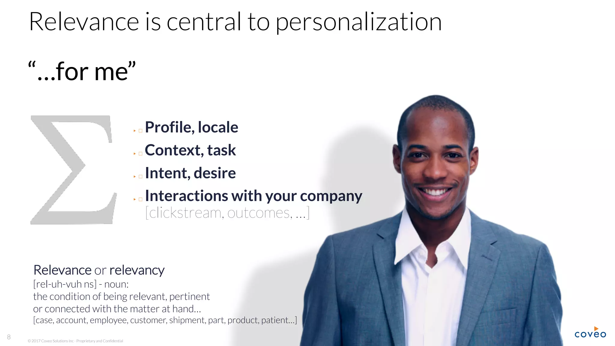 © 2017 Coveo Solutions Inc - Proprietary and Confidential
8
Relevance is central to personalization
“…for me”
Relevance or relevancy
[rel-uh-vuh ns] - noun:
the condition of being relevant, pertinent
or connected with the matter at hand…
[case, account, employee, customer, shipment, part, product, patient…]
▶ Profile, locale
▶ Context, task
▶ Intent, desire
▶ Interactions with your company
[clickstream, outcomes, …]
 