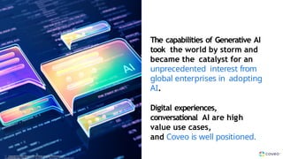 The capabilities of Generative AI
took the world by storm and
became the catalyst for an
unprecedented interest from
global enterprises in adopting
AI.
Digital experiences,
conversational AI are high
value use cases,
and Coveo is well positioned.
Copyright © Coveo Solutions Inc. All rights reserved. Proprietary and
CONFIDENTIAL 2
0
2
4
C
o
p
y
r
i
g
h
t © Coveo Solutions Inc. All rights reserved. Proprietary and
12 Copyright © Coveo Solutions Inc. All rights reserved. Proprietary and
CONFIDENTIAL 2024
 