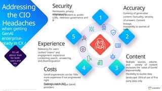Addressing
the CIO
Headaches
when getting
GenAI
enterprise-
ready in CX /
EX
It’s all
about trust
for both
users and
the
business
Experience
Relevancy for users
Unified “intent” and
engagement experience
combining search, answering,
and disambiguation
5
Security
Permissions, privacy,
cybersecurity
Proprietary content vs. public
LLMs, retention governance and
IP
1
Costs
GenAI experiences can be 100x
more expensive if not engineered
right
Business case & ROI
Locking-in with unique GenAI
providers
4 3
Content
Multiple sources, volume,
and variety of content
increases the value of GenAI
exponentially
Flexibility to evolve data
landscape Ethical use of first
party data only
2
Accuracy
Currency of generative
content Factuality, veracity
of answers Content
lineage,
traceability to sources of
truth
18 Copyright © Coveo Solutions Inc. All rights reserved. Proprietary and
CONFIDENTIAL 2024
 