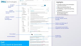 NTIALAL
2
2
0
0
2
2
4
4
24 C
oC
opp
y
yrrii
gghhtt ©
© CoCoveoveo S
oS
olluuttii
oonnss IInnc.c. AlAlll r
r
i
i
g
g
h
h
t
t
s
s rreseserervedved..
P
P
r
r
o
o
p
p
r
r
i
i
e
t
e
t
a
a
r
r
y
y a
a
n
n
d
d C
C
O
O
N
N
F
F
I
I
D
E
Personalized
recommendations
Dynamic navigation
& answer
disambiguation
AI search
& semantic
search
AI-relevance
search results
Generated answer
Accurate, relevant, secure,
traceable
Citations and full lineage of
content traceability
LLM powered conversation –
suggested next best question
Dell
Coveo Search & Generative
Content
from multiple data
sources
Highlights
Complex product documentation
Large, diverse, specialized
Daily incremental refresh of
embeddings Optimized parsing
strategies
based on content type, format and source [beta]
Multilingual Answers
Tier 1: FR, DE, ES, IT [beta]
Tier 2: PT, NL, KO, ZH, JA [future]
 