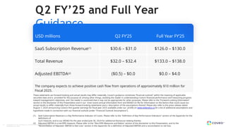 USD millions Q2 FY’25 Full Year FY’25
SaaS Subscription Revenue(1) $30.6 – $31.0 $126.0 – $130.0
Total Revenue $32.0 – $32.4 $133.0 – $138.0
Adjusted EBITDA(2) ($0.5) – $0.0 $0.0 – $4.0
The company expects to achieve positive cash flow from operations of approximately $10 million for
Fiscal 2025.
33 Copyright © Coveo Solutions Inc. All rights reserved. Proprietary and
CONFIDENTIAL 2024
Q2 FY’25 and Full Year
Guidance
These statements are forward-looking and actual results may differ materially. Coveo’s guidance constitutes “financial outlook” within the meaning of applicable
securities laws and is provided for the purpose of, among other things, assisting the reader in understanding Coveo’s financial performance and measuring progress
toward management’s objectives, and the reader is cautioned that it may not be appropriate for other purposes. Please refer to the “Forward-Looking Information”
section in the disclaimer of this Presentation and in our most recent annual information form and MD&A on file for information on the factors that could cause our
actual results to differ materially from these forward-looking statements and a description of the assumptions thereof. Please also refer to the press release dated
August 7, 2024 announcing Coveo’s first quarter earnings for fiscal year 2025 available under our profile on www.sedarplus.ca for a list of additional assumptions and
hypothesis made in connection with our financial outlook (under "Financial Outlook Assumptions").
(1) SaaS Subscription Revenue is a Key Performance Indicator of Coveo. Please refer to the "Definition of Key Performance Indicators" section of the Appendix for the
definitions of
such measure, and to our MD&A for the year ended June 30, 2024 for additional disclosure relating thereto.
(2) Adjusted EBITDA is a non-IFRS measure. Please refer to the "Non-IFRS Measures and Ratios" section of the disclaimer to this Presentation, and to the
"Reconciliation of Adjusted EBITDA to Net Loss" section in the Appendix for a definition of Adjusted EBITDA and a reconciliation to net loss.
 